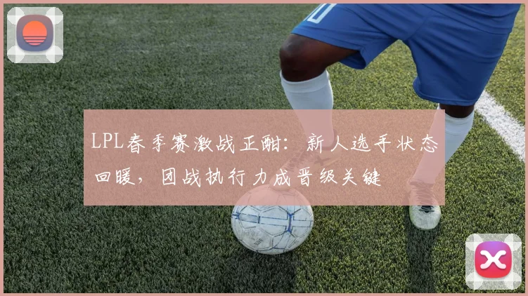 LPL春季赛激战正酣：新人选手状态回暖，团战执行力成晋级关键