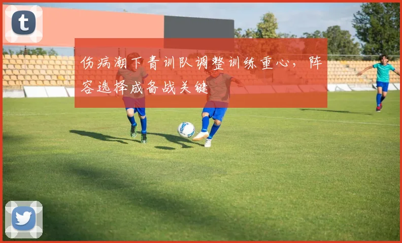 伤病潮下青训队调整训练重心，阵容选择成备战关键