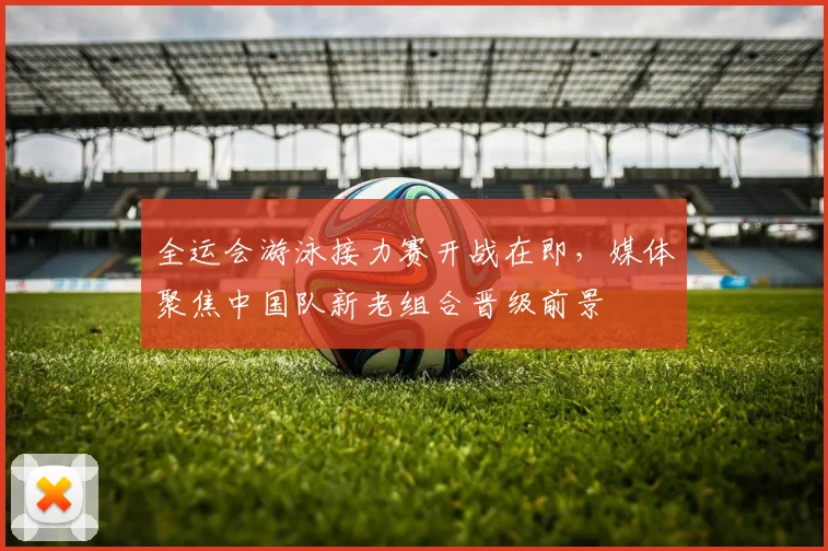 全运会游泳接力赛开战在即，媒体聚焦中国队新老组合晋级前景
