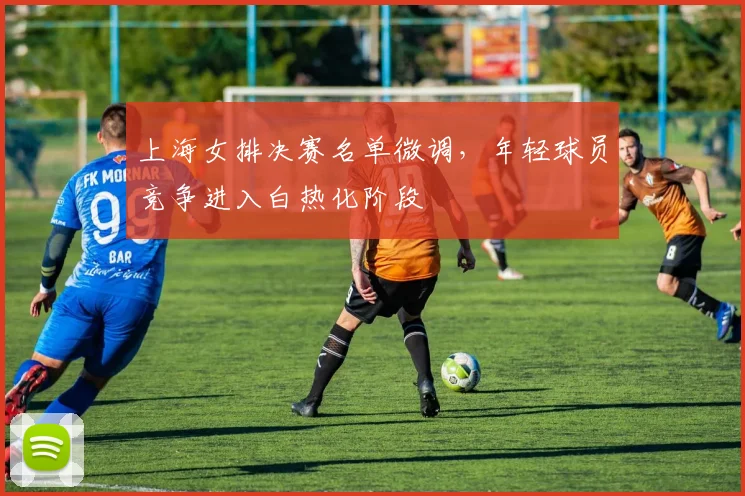上海女排决赛名单微调，年轻球员竞争进入白热化阶段