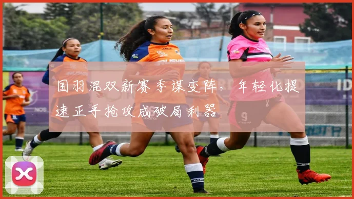 国羽混双新赛季谋变阵，年轻化提速正手抢攻成破局利器