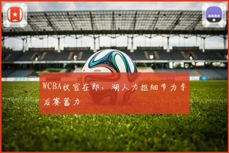 WCBA收官在即，湖人力抠细节为季后赛蓄力